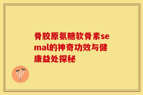 骨胶原氨糖软骨素semal的神奇功效与健康益处探秘