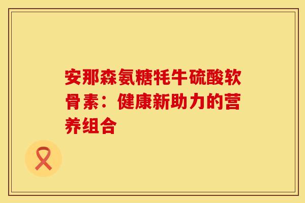 安那森氨糖牦牛硫酸软骨素：健康新助力的营养组合