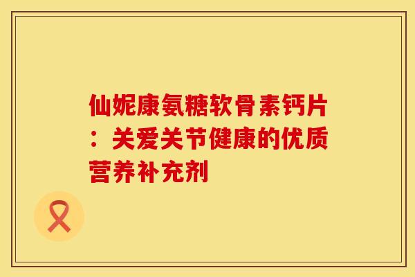 仙妮康氨糖软骨素钙片：关爱关节健康的优质营养补充剂