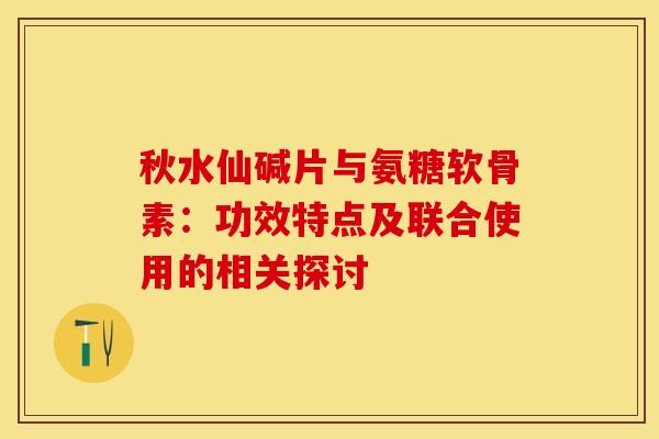 秋水仙碱片与氨糖软骨素:功效特点及联合使用的相关探讨 秋水仙碱片与氨糖软骨素:功效特点及联合使用的相关探讨