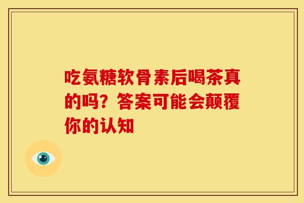 吃氨糖软骨素后喝茶真的吗？答案可能会颠覆你的认知