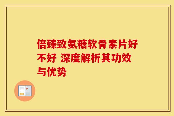 倍臻致氨糖软骨素片好不好 深度解析其功效与优势