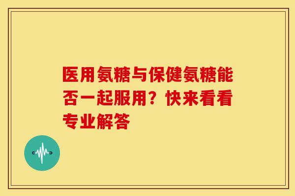 医用氨糖与保健氨糖能否一起服用？快来看看专业解答