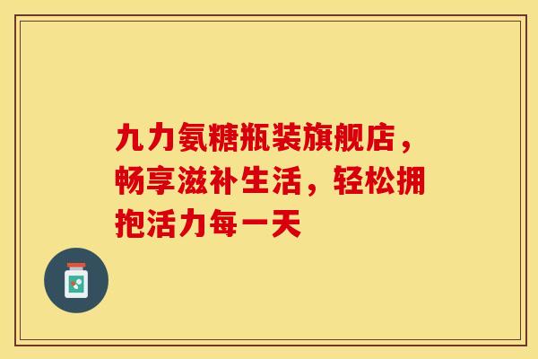 九力氨糖瓶装旗舰店，畅享滋补生活，轻松拥抱活力每一天