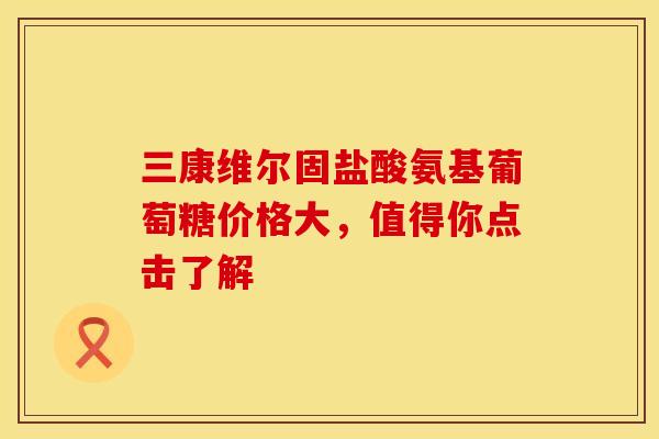 三康维尔固盐酸氨基葡萄糖价格大，值得你点击了解