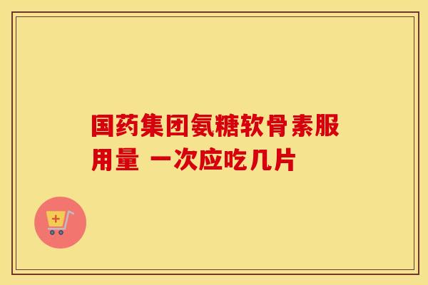 国药集团氨糖软骨素服用量 一次应吃几片