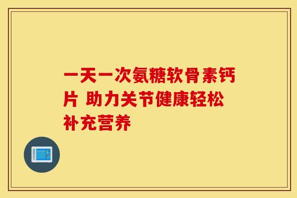 一天一次氨糖软骨素钙片 助力关节健康轻松补充营养