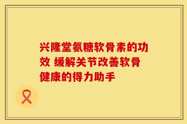 兴隆堂氨糖软骨素的功效 缓解关节改善软骨健康的得力助手