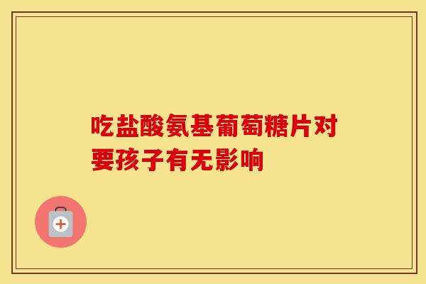 吃盐酸氨基葡萄糖片对要孩子有无影响