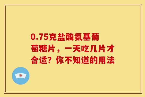 0.75克盐酸氨基葡萄糖片,一天吃几片才合适?你不知道的用法 0.75克盐酸氨基葡萄糖片,一天吃几片才合适?你不知道的用法