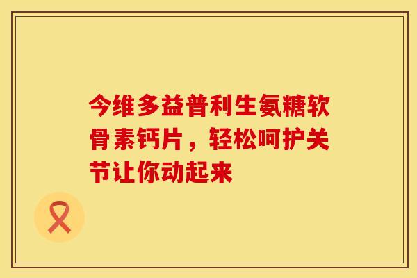 今维多益普利生氨糖软骨素钙片，轻松呵护关节让你动起来