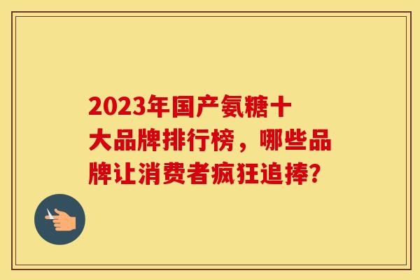 2023年国产氨糖十大品牌排行榜，哪些品牌让消费者疯狂追捧？