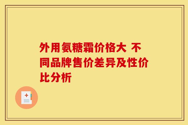 外用氨糖霜价格大 不同品牌售价差异及性价比分析