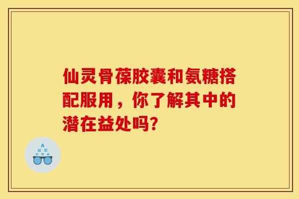 仙灵骨葆胶囊和氨糖搭配服用，你了解其中的潜在益处吗？