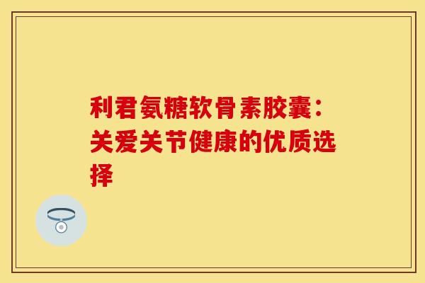 利君氨糖软骨素胶囊：关爱关节健康的优质选择