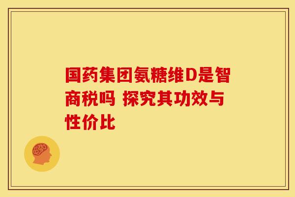 国药集团氨糖维D是智商税吗 探究其功效与性价比