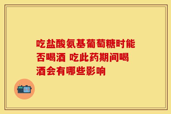 吃盐酸氨基葡萄糖时能否喝酒 吃此药期间喝酒会有哪些影响