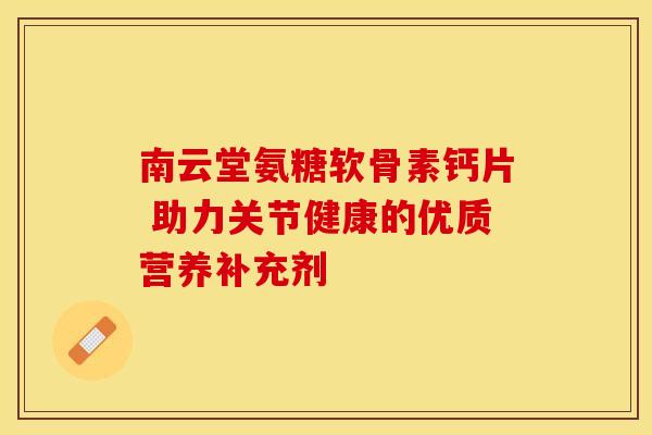 南云堂氨糖软骨素钙片 助力关节健康的优质营养补充剂