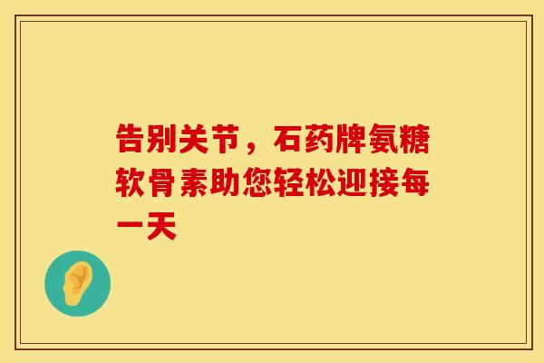 告别关节，石药牌氨糖软骨素助您轻松迎接每一天