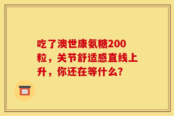 吃了澳世康氨糖200粒，关节舒适感直线上升，你还在等什么？