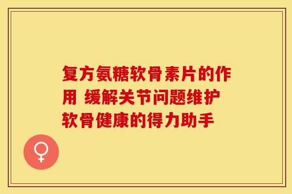 复方氨糖软骨素片的作用 缓解关节问题维护软骨健康的得力助手