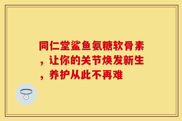 同仁堂鲨鱼氨糖软骨素，让你的关节焕发新生，养护从此不再难