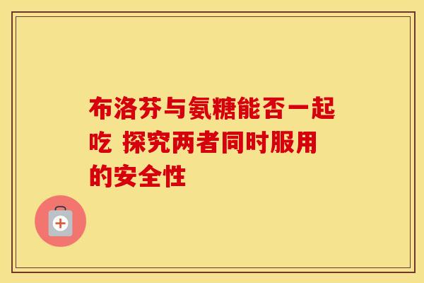 布洛芬与氨糖能否一起吃 探究两者同时服用的安全性
