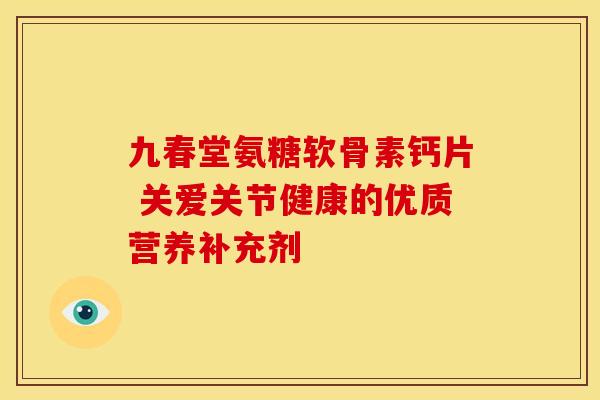 九春堂氨糖软骨素钙片 关爱关节健康的优质营养补充剂