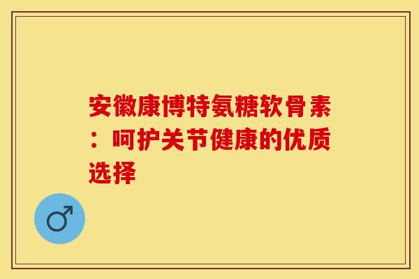 安徽康博特氨糖软骨素：呵护关节健康的优质选择
