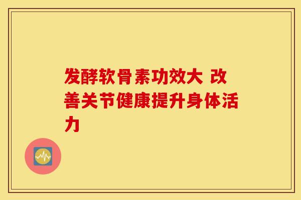 发酵软骨素功效大 改善关节健康提升身体活力