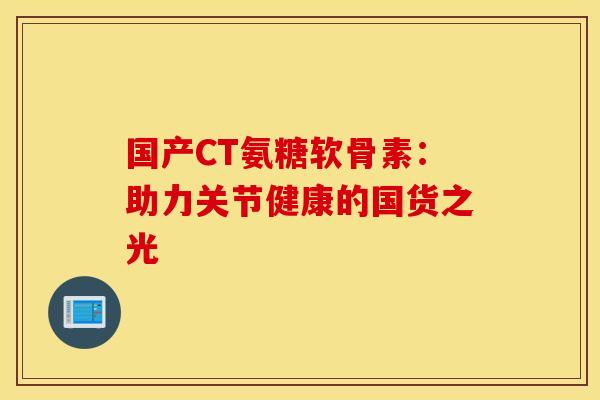 国产CT氨糖软骨素:助力关节健康的国货之光 国产CT氨糖软骨素:助力关节健康的国货之光