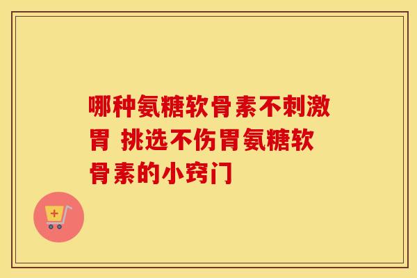 哪种氨糖软骨素不刺激胃 挑选不伤胃氨糖软骨素的小窍门