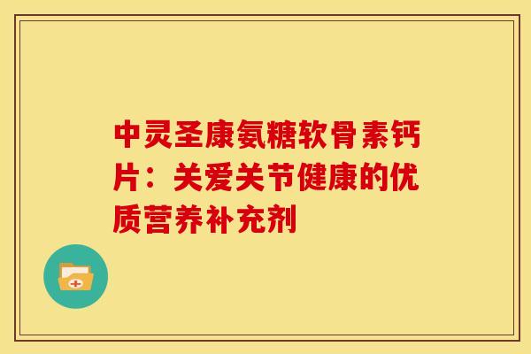 中灵圣康氨糖软骨素钙片：关爱关节健康的优质营养补充剂