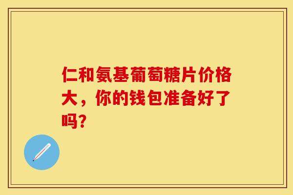 仁和氨基葡萄糖片价格大，你的钱包准备好了吗？