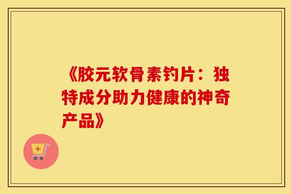 《胶元软骨素钓片：独特成分助力健康的神奇产品》
