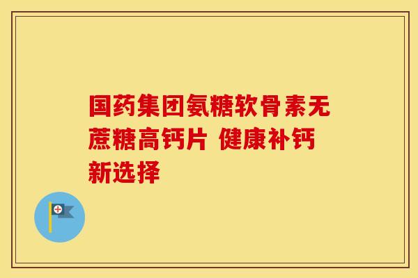 国药集团氨糖软骨素无蔗糖高钙片 健康补钙新选择 国药集团氨糖软骨素无蔗糖高钙片 健康补钙新选择