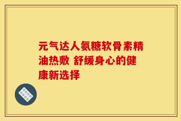 元气达人氨糖软骨素精油热敷 舒缓身心的健康新选择