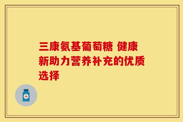 三康氨基葡萄糖 健康新助力营养补充的优质选择 三康氨基葡萄糖 健康新助力营养补充的优质选择