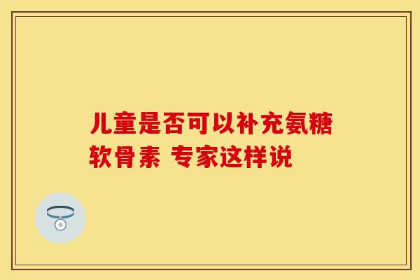 儿童是否可以补充氨糖软骨素 专家这样说 儿童是否可以补充氨糖软骨素 专家这样说