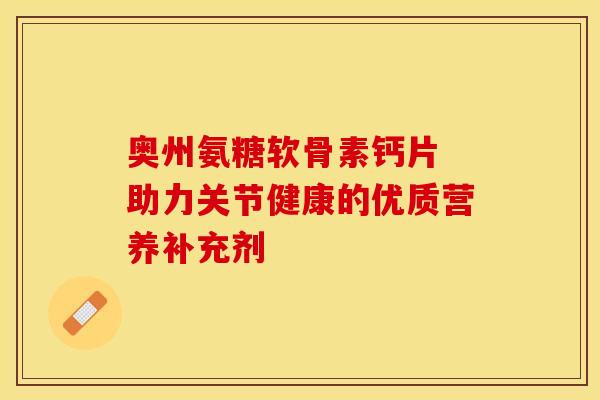 奥州氨糖软骨素钙片 助力关节健康的优质营养补充剂