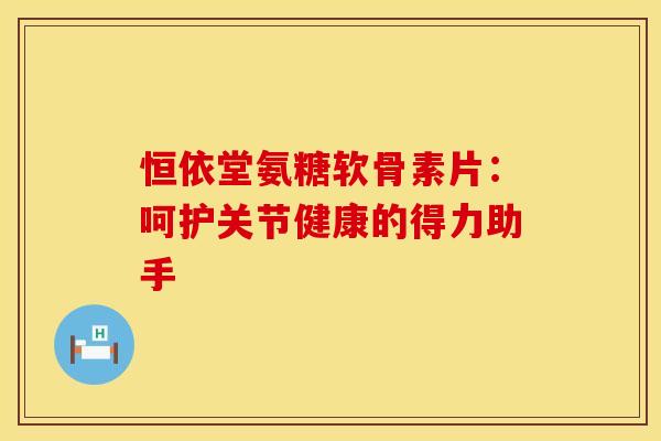 恒依堂氨糖软骨素片：呵护关节健康的得力助手