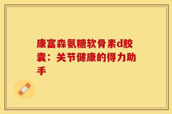 康富森氨糖软骨素d胶囊:关节健康的得力助手 康富森氨糖软骨素d胶囊:关节健康的得力助手