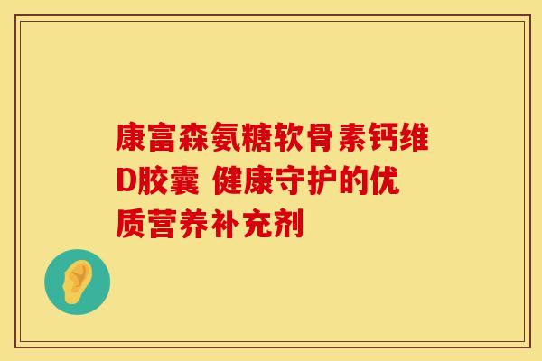 康富森氨糖软骨素钙维D胶囊 健康守护的优质营养补充剂