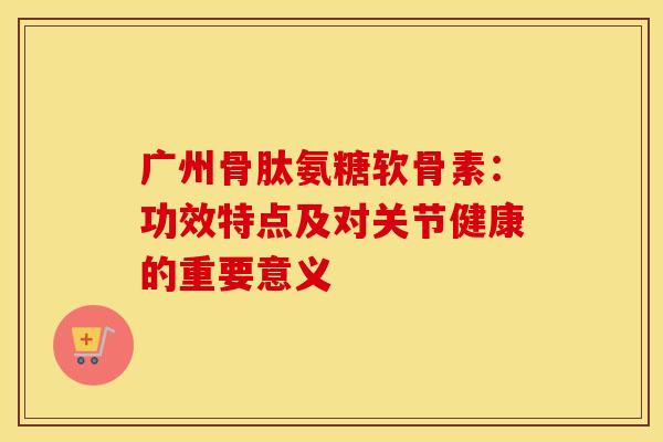 广州骨肽氨糖软骨素：功效特点及对关节健康的重要意义