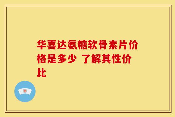 华喜达氨糖软骨素片价格是多少 了解其性价比