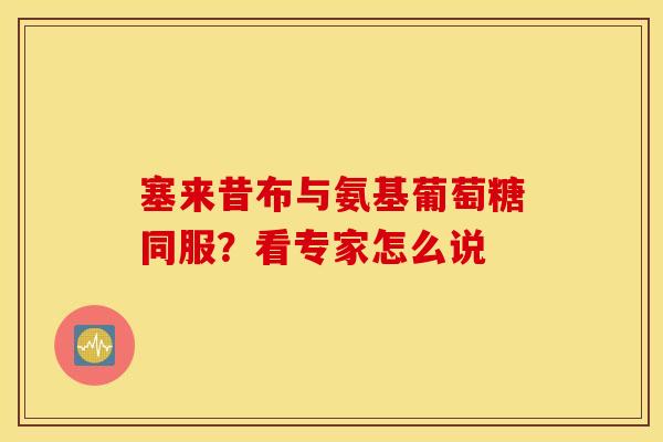 塞来昔布与氨基葡萄糖同服？看专家怎么说
