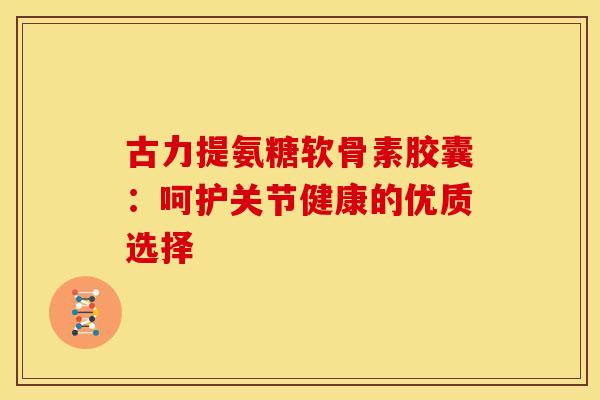 古力提氨糖软骨素胶囊：呵护关节健康的优质选择
