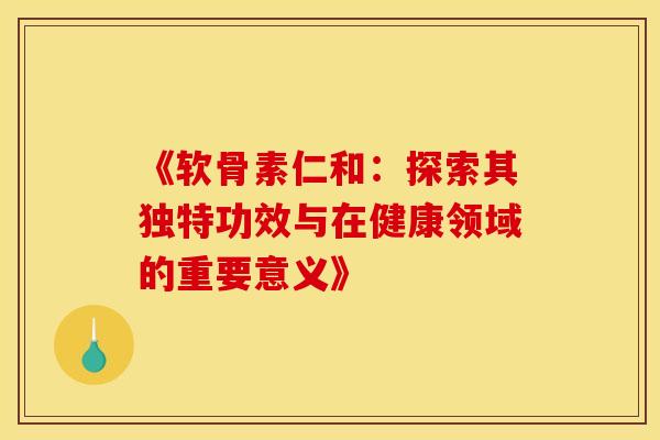 《软骨素仁和：探索其独特功效与在健康领域的重要意义》