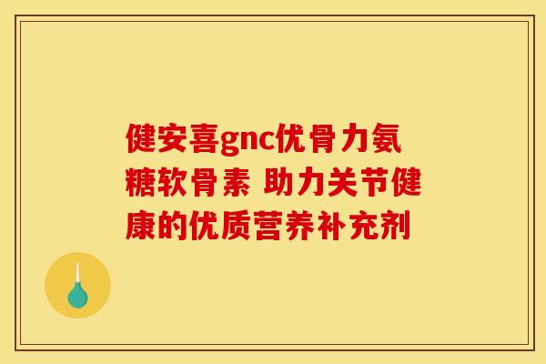 健安喜gnc优骨力氨糖软骨素 助力关节健康的优质营养补充剂