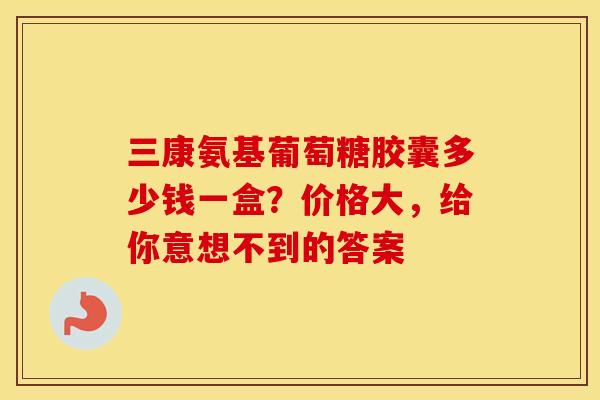 三康氨基葡萄糖胶囊多少钱一盒？价格大，给你意想不到的答案